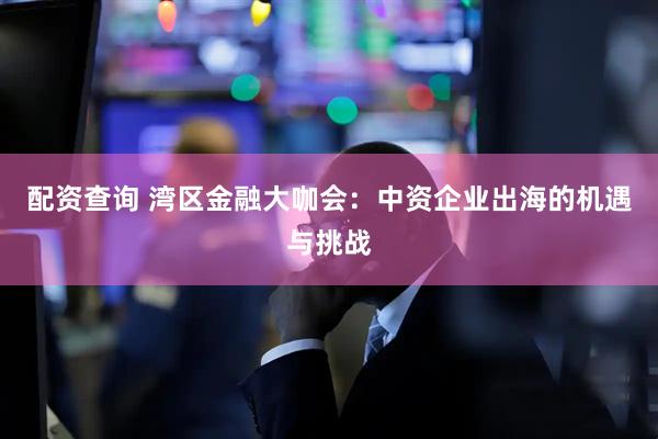 配资查询 湾区金融大咖会：中资企业出海的机遇与挑战
