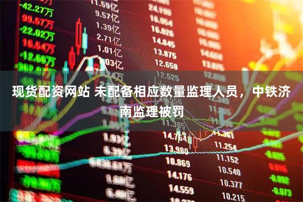 现货配资网站 未配备相应数量监理人员，中铁济南监理被罚