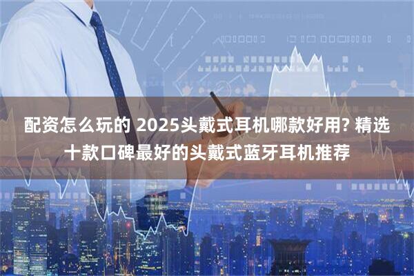 配资怎么玩的 2025头戴式耳机哪款好用? 精选十款口碑最好的头戴式蓝牙耳机推荐