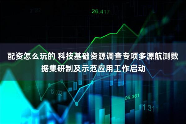 配资怎么玩的 科技基础资源调查专项多源航测数据集研制及示范应用工作启动