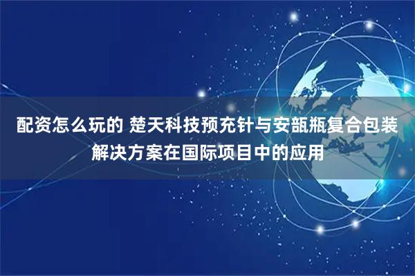 配资怎么玩的 楚天科技预充针与安瓿瓶复合包装解决方案在国际项目中的应用