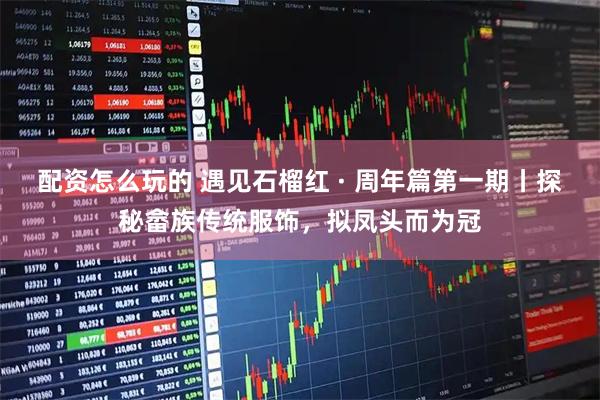 配资怎么玩的 遇见石榴红 · 周年篇第一期丨探秘畲族传统服饰，拟凤头而为冠