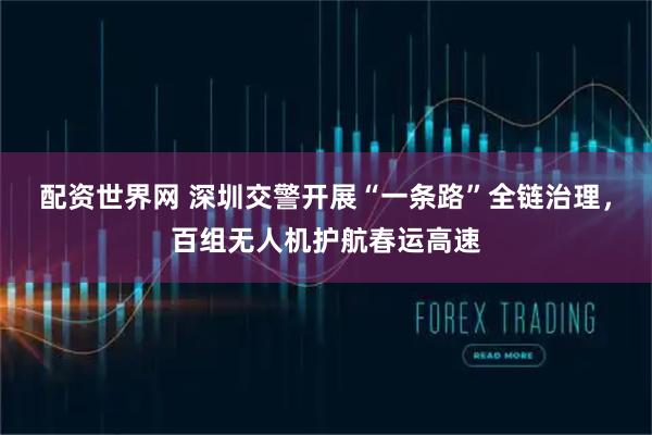 配资世界网 深圳交警开展“一条路”全链治理，百组无人机护航春运高速