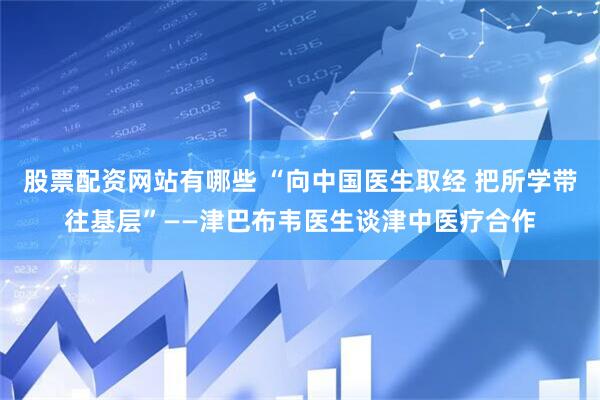 股票配资网站有哪些 “向中国医生取经 把所学带往基层”——津巴布韦医生谈津中医疗合作
