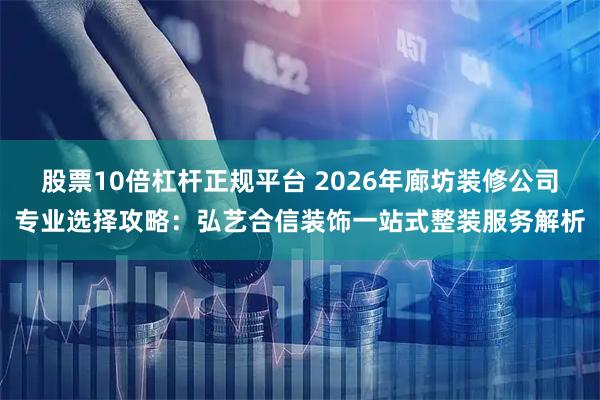 股票10倍杠杆正规平台 2026年廊坊装修公司专业选择攻略：弘艺合信装饰一站式整装服务解析