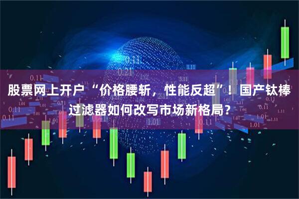 股票网上开户 “价格腰斩，性能反超”！国产钛棒过滤器如何改写市场新格局？